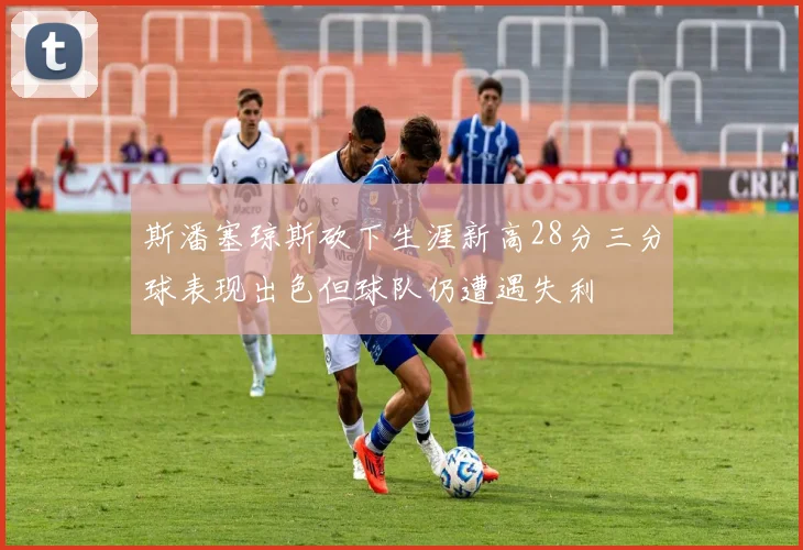 斯潘塞琼斯砍下生涯新高28分三分球表现出色但球队仍遭遇失利