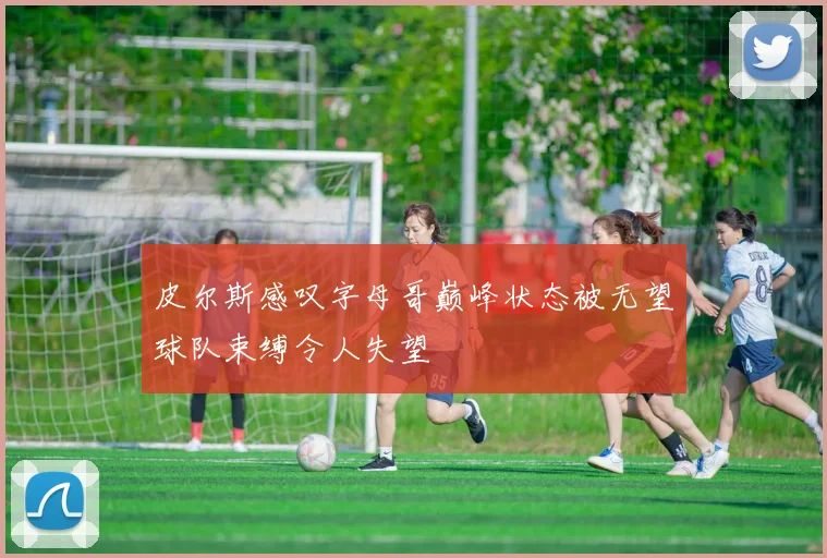 皮尔斯感叹字母哥巅峰状态被无望球队束缚令人失望