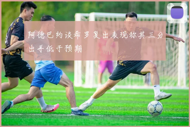 阿德巴约谈希罗复出表现称其三分出手低于预期