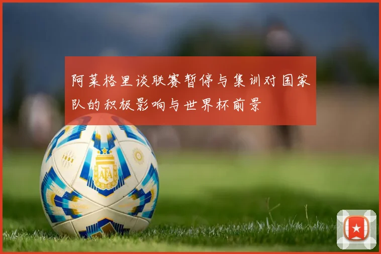阿莱格里谈联赛暂停与集训对国家队的积极影响与世界杯前景