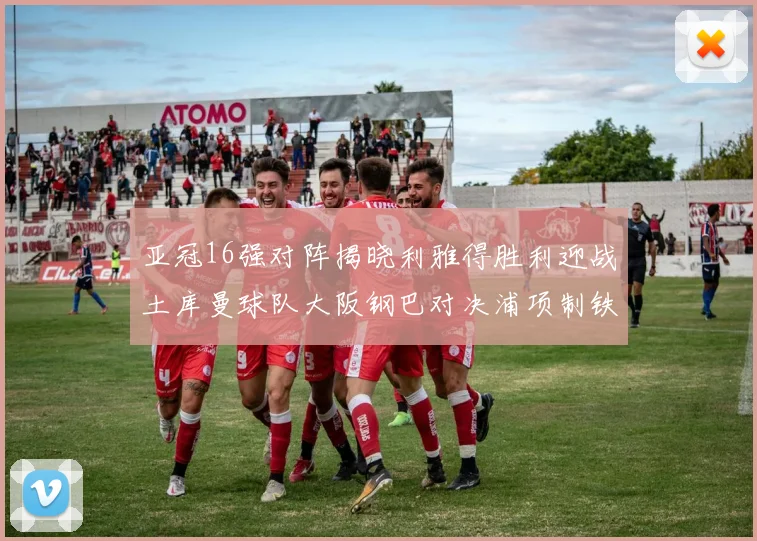 亚冠16强对阵揭晓利雅得胜利迎战土库曼球队大阪钢巴对决浦项制铁