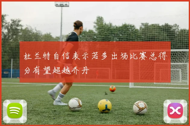 杜兰特自信表示若多出场比赛总得分有望超越乔丹