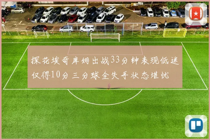 探花埃奇库姆出战33分钟表现低迷仅得10分三分球全失手状态堪忧