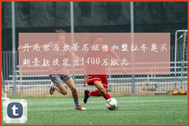 丹尼尔马尔蒂尼租借加盟拉齐奥买断条款设定为1400万欧元