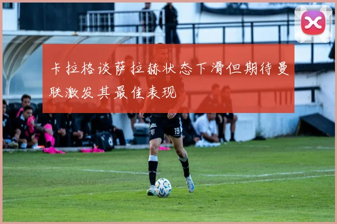卡拉格谈萨拉赫状态下滑但期待曼联激发其最佳表现