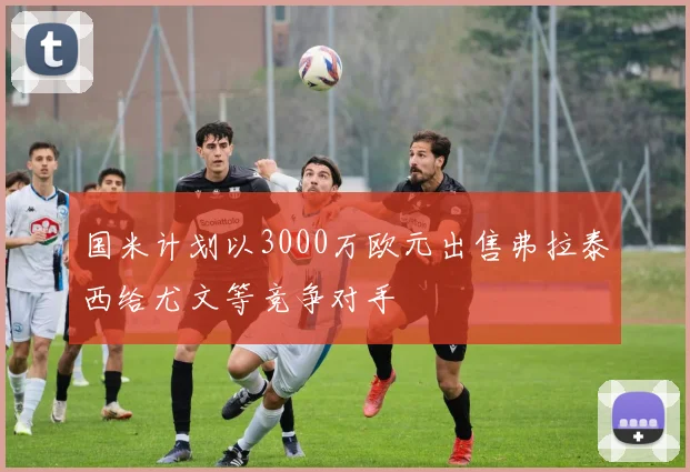 国米计划以3000万欧元出售弗拉泰西给尤文等竞争对手