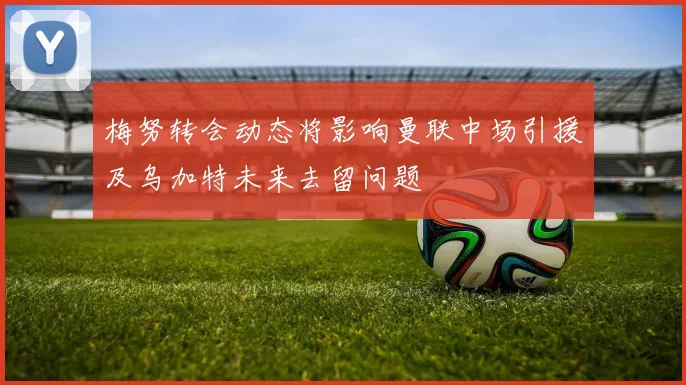 梅努转会动态将影响曼联中场引援及乌加特未来去留问题