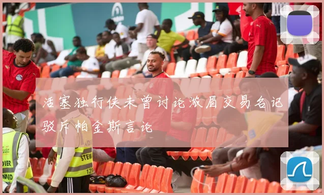 活塞独行侠未曾讨论浓眉交易名记驳斥帕金斯言论