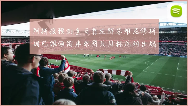 阿斯报预测皇马首发阵容维尼修斯姆巴佩领衔库尔图瓦贝林厄姆出战