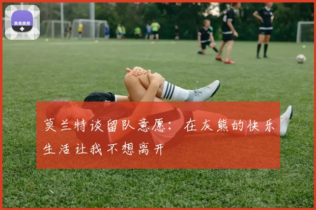 莫兰特谈留队意愿：在灰熊的快乐生活让我不想离开