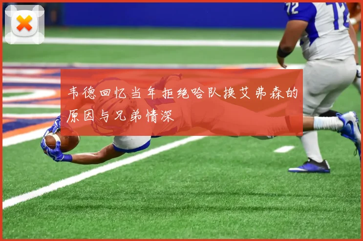 韦德回忆当年拒绝哈队换艾弗森的原因与兄弟情深