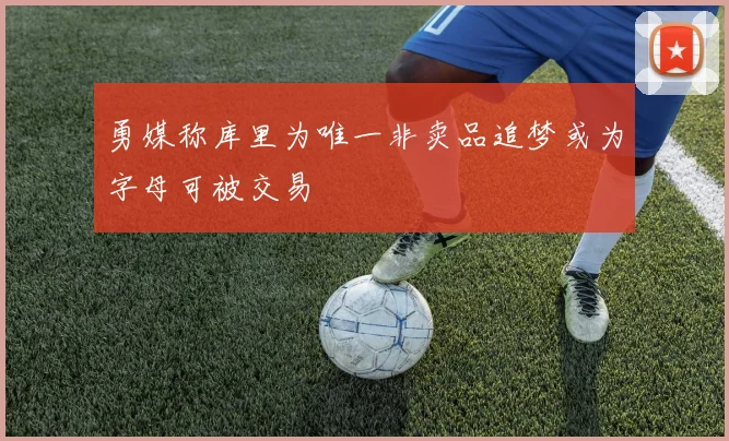 勇媒称库里为唯一非卖品追梦或为字母可被交易