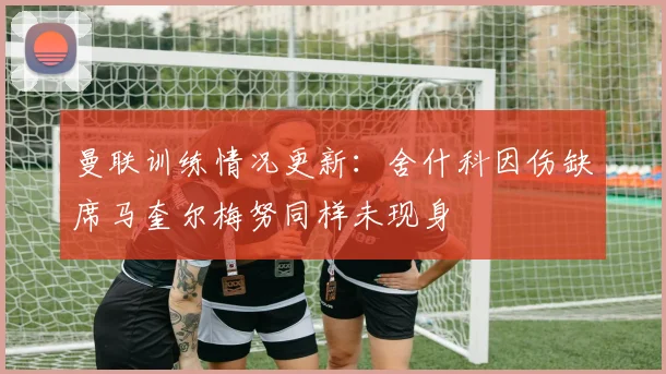 曼联训练情况更新：舍什科因伤缺席马奎尔梅努同样未现身