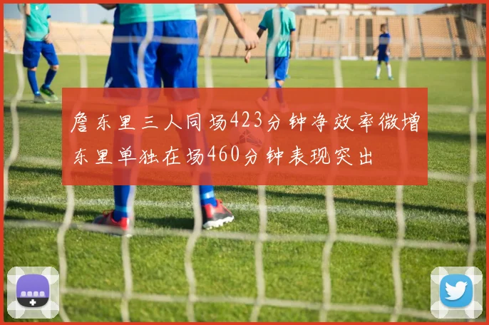 詹东里三人同场423分钟净效率微增东里单独在场460分钟表现突出