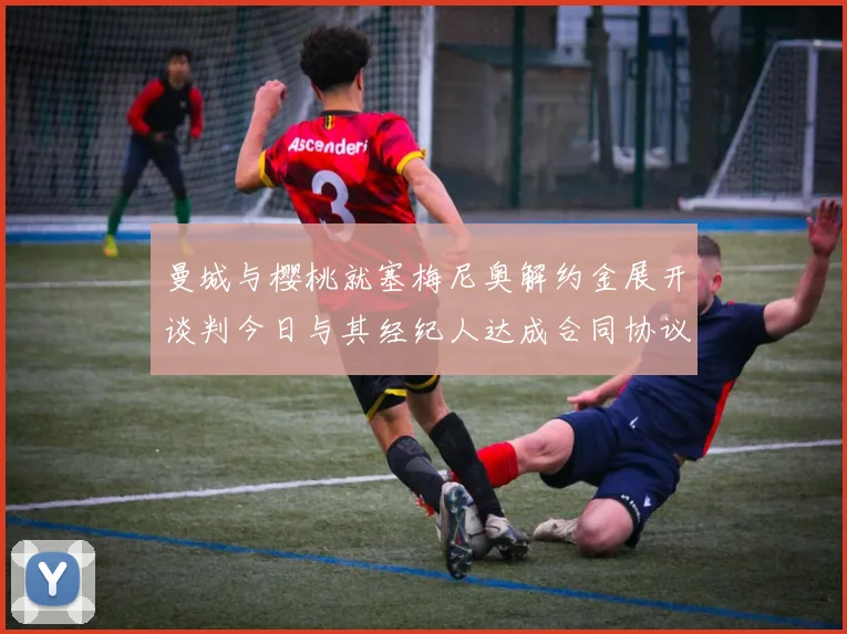 曼城与樱桃就塞梅尼奥解约金展开谈判今日与其经纪人达成合同协议
