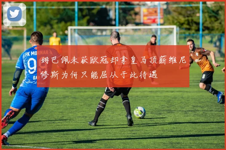 姆巴佩未获欧冠却拿皇马顶薪维尼修斯为何只能屈从于此待遇
