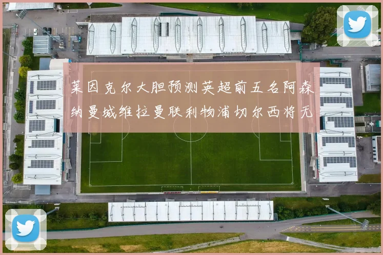 莱因克尔大胆预测英超前五名阿森纳曼城维拉曼联利物浦切尔西将无缘欧战